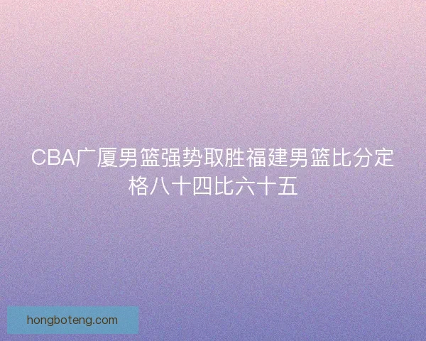 CBA广厦男篮强势取胜福建男篮比分定格八十四比六十五