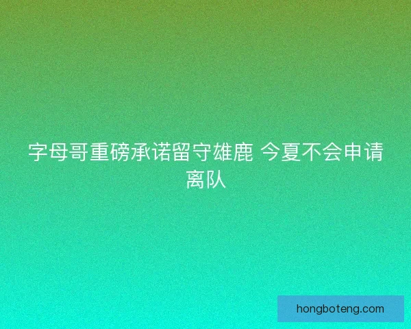 字母哥重磅承诺留守雄鹿 今夏不会申请离队