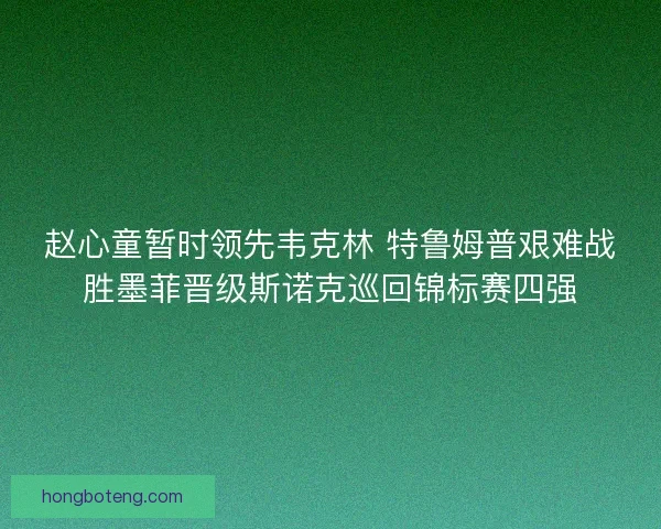 赵心童暂时领先韦克林 特鲁姆普艰难战胜墨菲晋级斯诺克巡回锦标赛四强